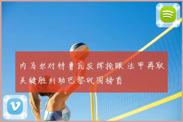内马尔对特鲁瓦发挥抢眼 法甲再取关键胜利助巴黎巩固榜首