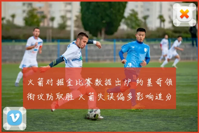 火箭对掘金比赛数据出炉 约基奇领衔攻防取胜 火箭失误偏多影响追分