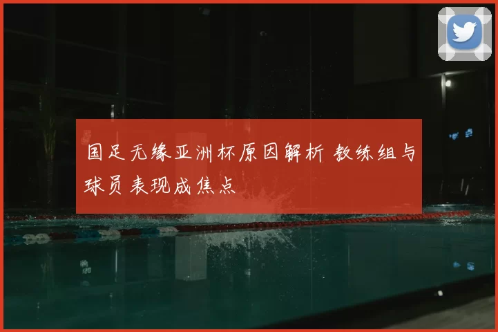 国足无缘亚洲杯原因解析 教练组与球员表现成焦点