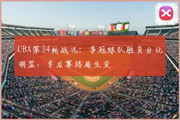 CBA第34轮战况：争冠球队胜负分化明显，季后赛格局生变