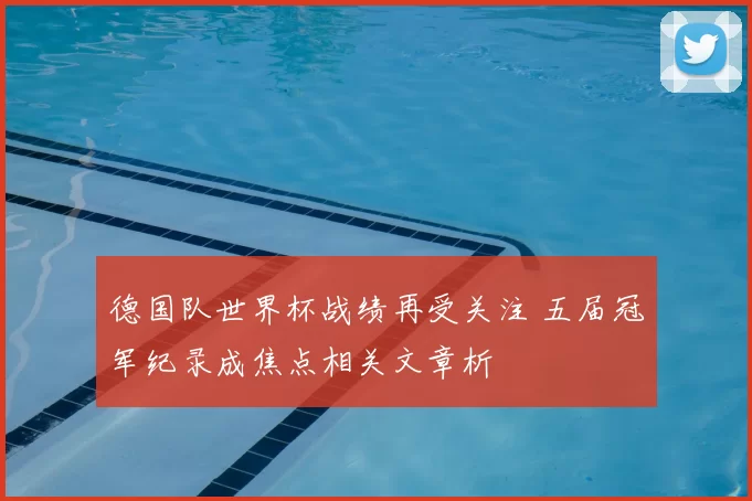 德国队世界杯战绩再受关注 五届冠军纪录成焦点相关文章析