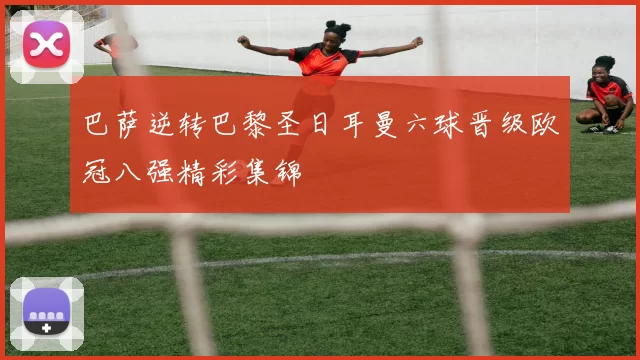 巴萨逆转巴黎圣日耳曼六球晋级欧冠八强精彩集锦