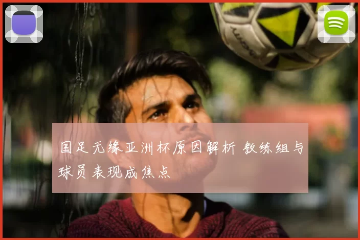 国足无缘亚洲杯原因解析 教练组与球员表现成焦点