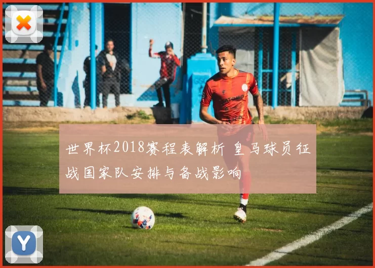 世界杯2018赛程表解析 皇马球员征战国家队安排与备战影响