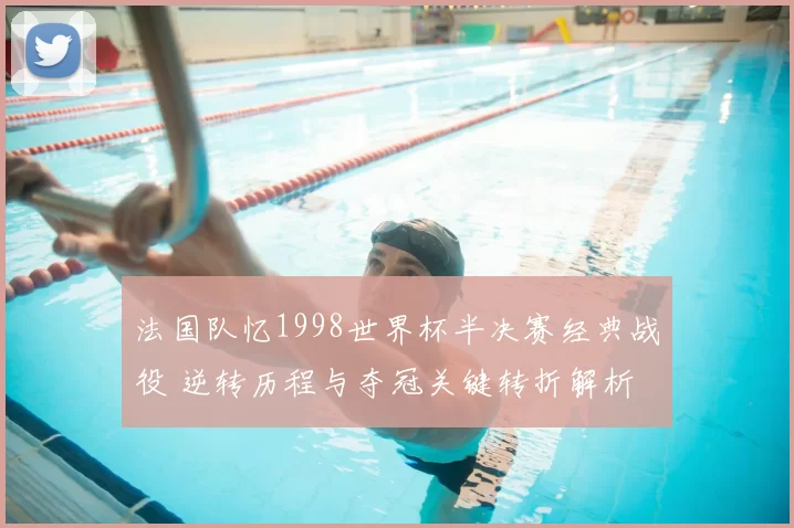 法国队忆1998世界杯半决赛经典战役 逆转历程与夺冠关键转折解析