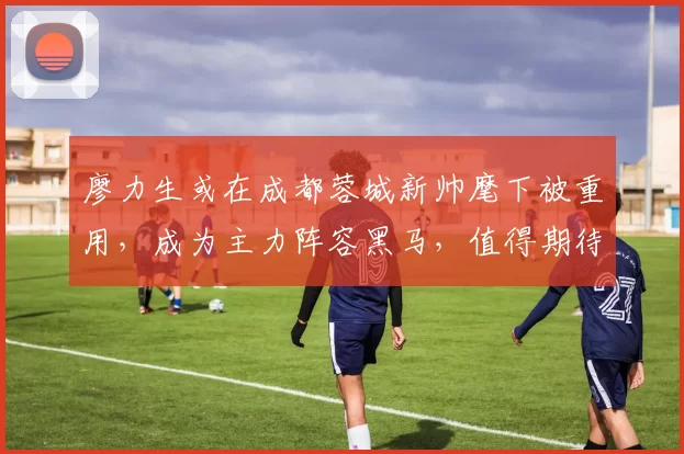 廖力生或在成都蓉城新帅麾下被重用，成为主力阵容黑马，值得期待