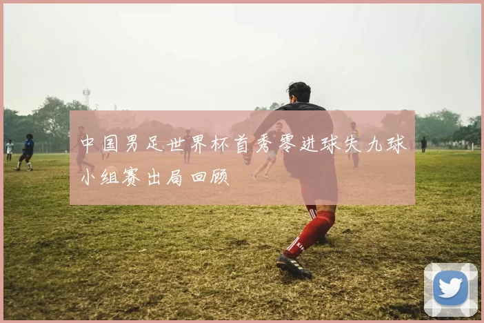 中国男足世界杯首秀零进球失九球小组赛出局回顾