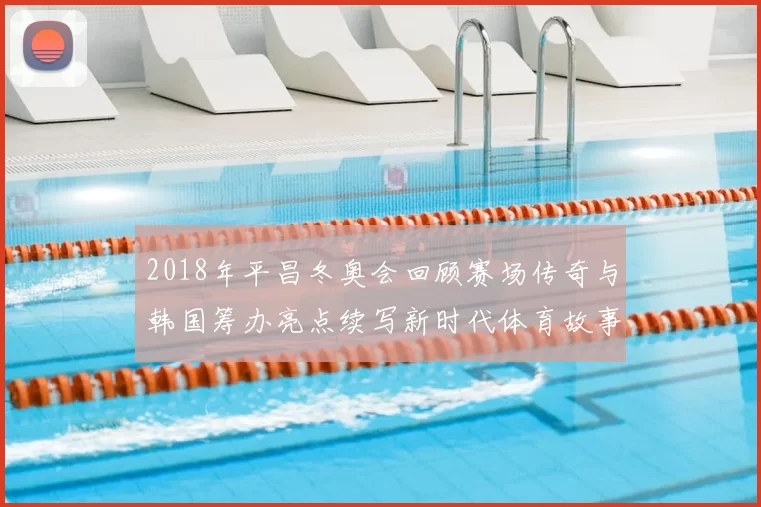 2018年平昌冬奥会回顾赛场传奇与韩国筹办亮点续写新时代体育故事