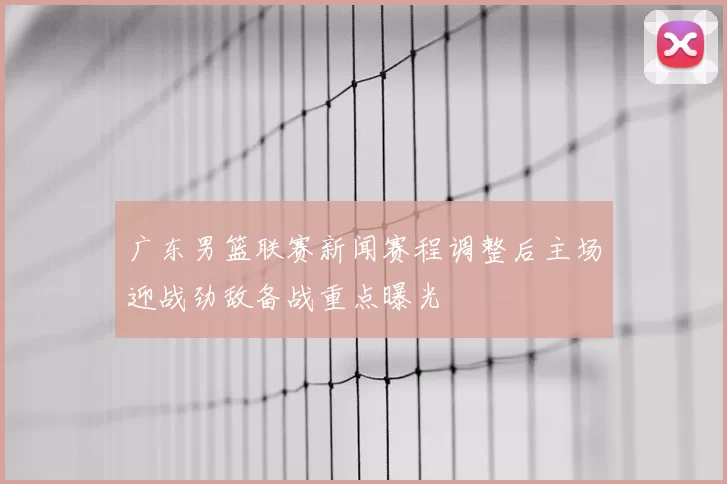 广东男篮联赛新闻赛程调整后主场迎战劲敌备战重点曝光