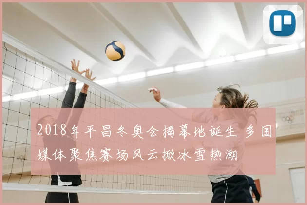 2018年平昌冬奥会揭幕地诞生 多国媒体聚焦赛场风云掀冰雪热潮