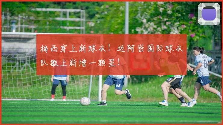 梅西穿上新球衣!迈阿密国际球衣队徽上新增一颗星!