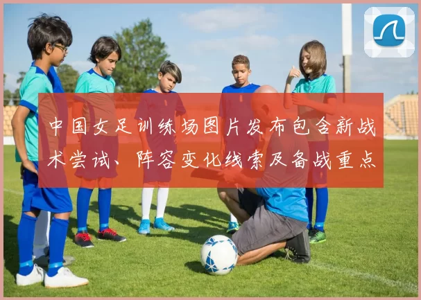 中国女足训练场图片发布包含新战术尝试、阵容变化线索及备战重点