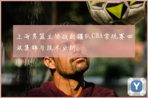 上海男篮主场战新疆队CBA常规赛回放集锦与技术分析