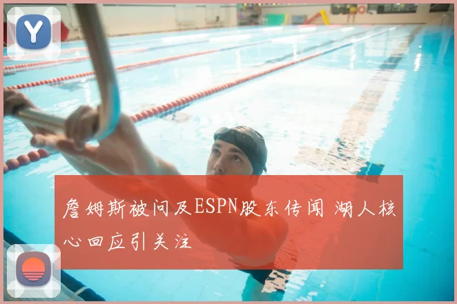 詹姆斯被问及ESPN股东传闻 湖人核心回应引关注