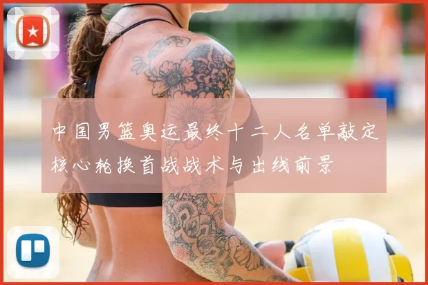 中国男篮奥运最终十二人名单敲定核心轮换首战战术与出线前景