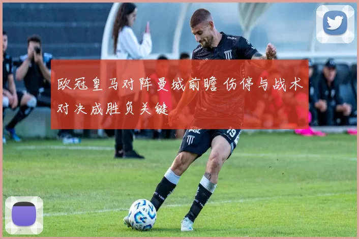 欧冠皇马对阵曼城前瞻 伤停与战术对决成胜负关键