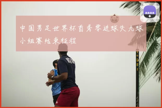 中国男足世界杯首秀零进球失九球小组赛结束征程