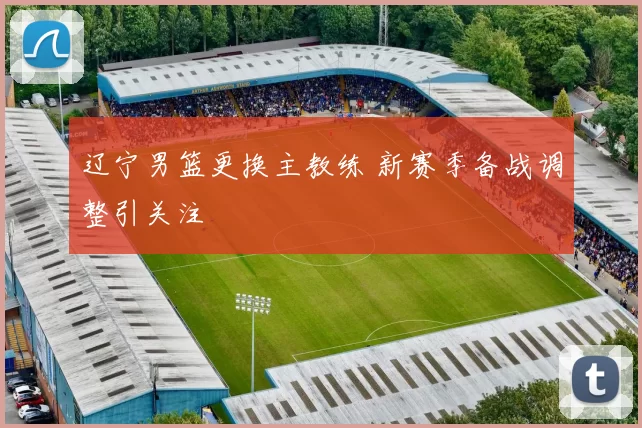 辽宁男篮更换主教练 新赛季备战调整引关注