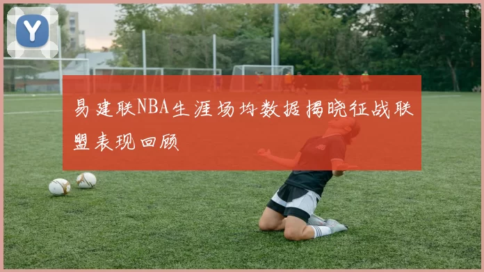 易建联NBA生涯场均数据揭晓征战联盟表现回顾