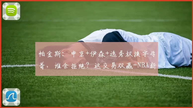 帕金斯：申京+伊森+选秀权换字母哥，谁会拒绝？这交易双赢-NBA新闻