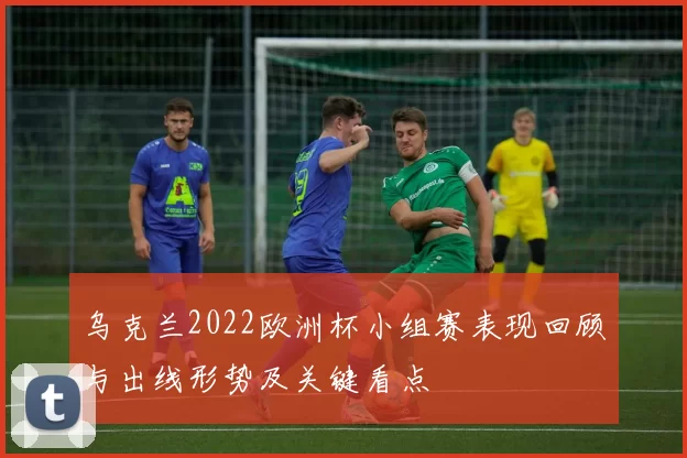 乌克兰2022欧洲杯小组赛表现回顾与出线形势及关键看点