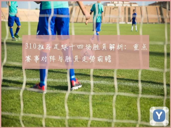 310推荐足球十四场胜负解析：重点赛事对阵与胜负走势前瞻