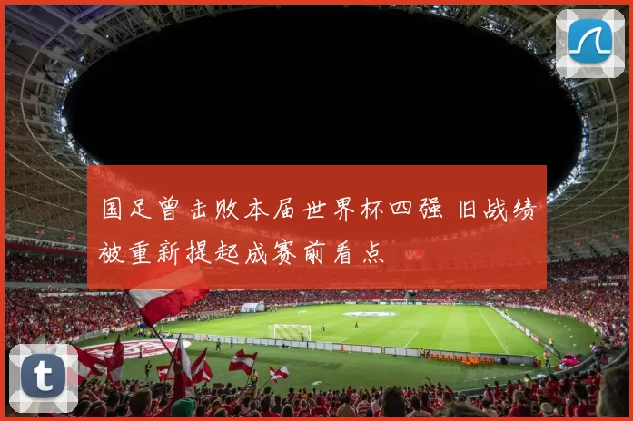 国足曾击败本届世界杯四强 旧战绩被重新提起成赛前看点