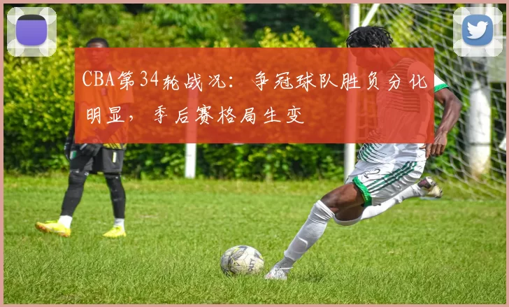 CBA第34轮战况：争冠球队胜负分化明显，季后赛格局生变