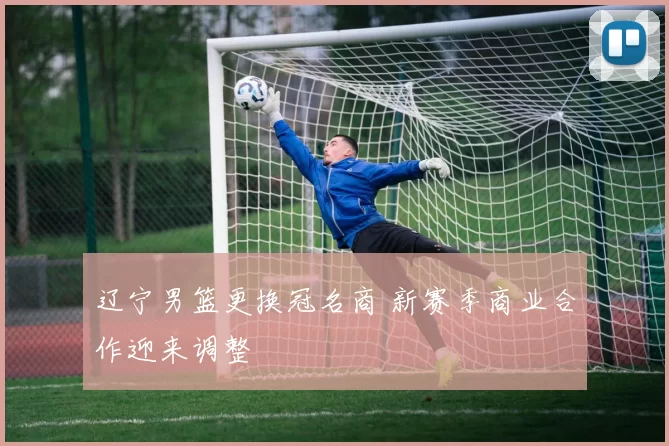 辽宁男篮更换冠名商 新赛季商业合作迎来调整