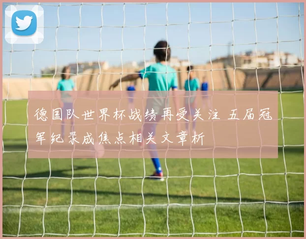 德国队世界杯战绩再受关注 五届冠军纪录成焦点相关文章析