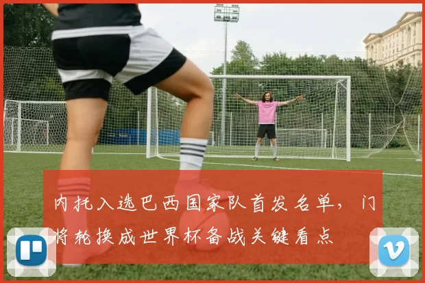 内托入选巴西国家队首发名单，门将轮换成世界杯备战关键看点