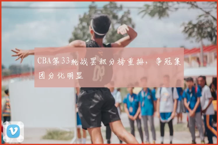 CBA第33轮战罢积分榜重排,争冠集团分化明显