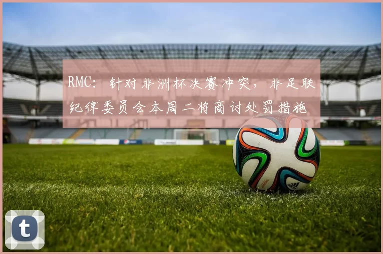 RMC：针对非洲杯决赛冲突，非足联纪律委员会本周二将商讨处罚措施