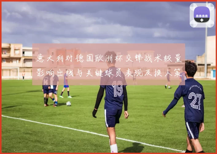 意大利对德国欧洲杯交锋战术较量影响出线与关键球员表现及换人策略