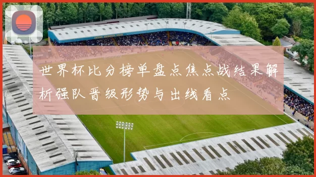 世界杯比分榜单盘点焦点战结果解析强队晋级形势与出线看点