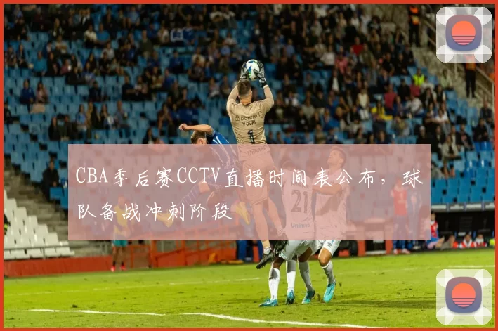 CBA季后赛CCTV直播时间表公布，球队备战冲刺阶段