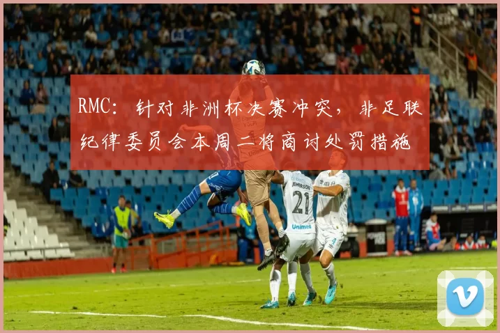 RMC：针对非洲杯决赛冲突，非足联纪律委员会本周二将商讨处罚措施