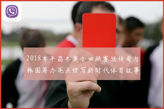 2018年平昌冬奥会回顾赛场传奇与韩国筹办亮点续写新时代体育故事