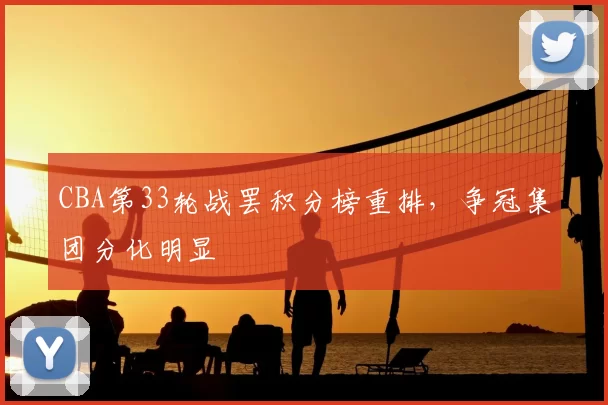 CBA第33轮战罢积分榜重排,争冠集团分化明显