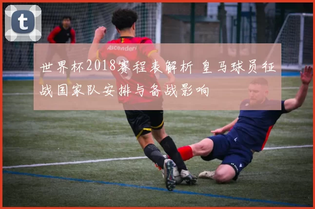 世界杯2018赛程表解析 皇马球员征战国家队安排与备战影响