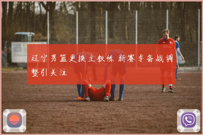 辽宁男篮更换主教练 新赛季备战调整引关注