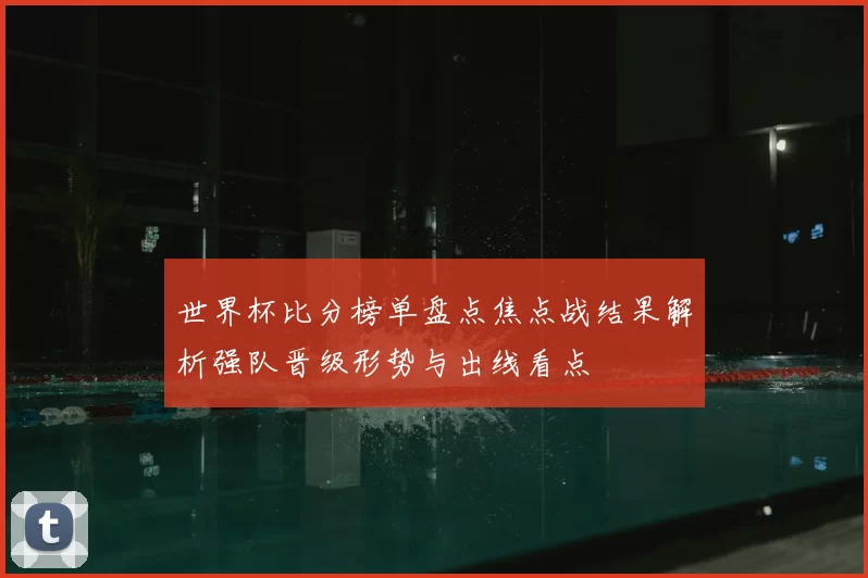 世界杯比分榜单盘点焦点战结果解析强队晋级形势与出线看点