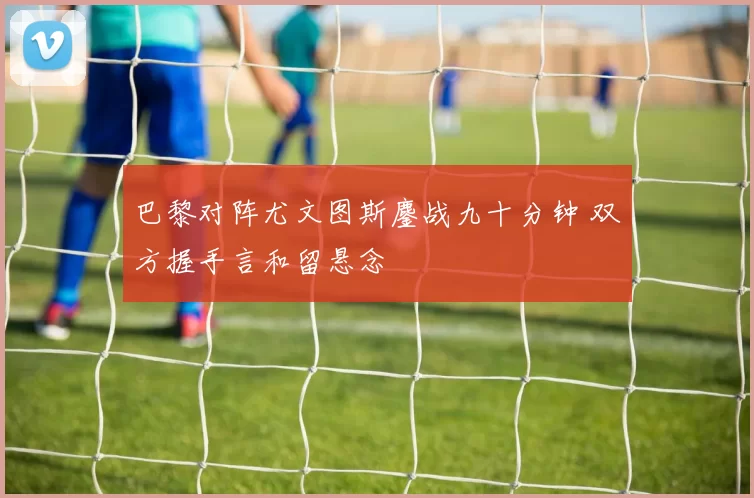 巴黎对阵尤文图斯鏖战九十分钟 双方握手言和留悬念