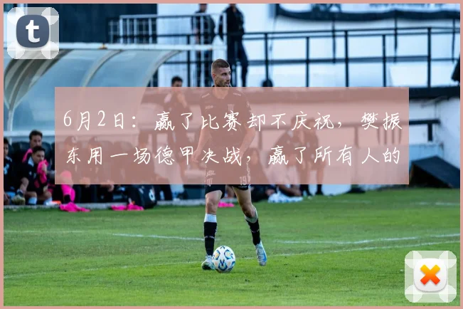 6月2日：赢了比赛却不庆祝，樊振东用一场德甲决战，赢了所有人的尊重_萨尔布吕肯_决赛_赛季