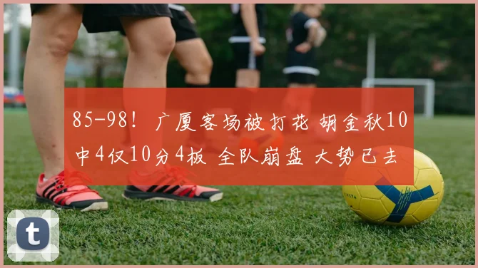85-98！广厦客场被打花 胡金秋10中4仅10分4板 全队崩盘 大势已去？