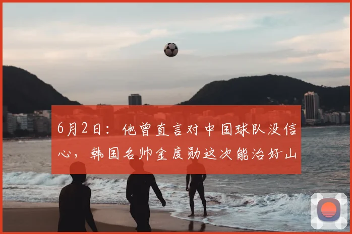 6月2日：他曾直言对中国球队没信心，韩国名帅金度勋这次能治好山东泰山的病么？_战术_体系_中超