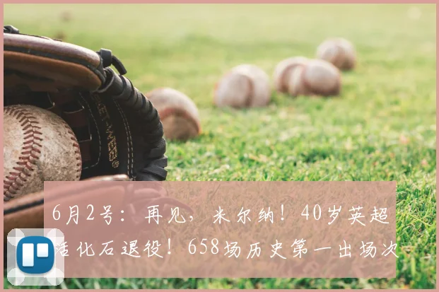6月2号：再见，米尔纳！40岁英超活化石退役！658场历史第一出场次数！_欧冠_欧联_曼城