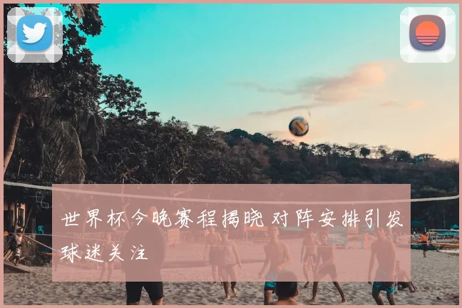 世界杯今晚赛程揭晓 对阵安排引发球迷关注