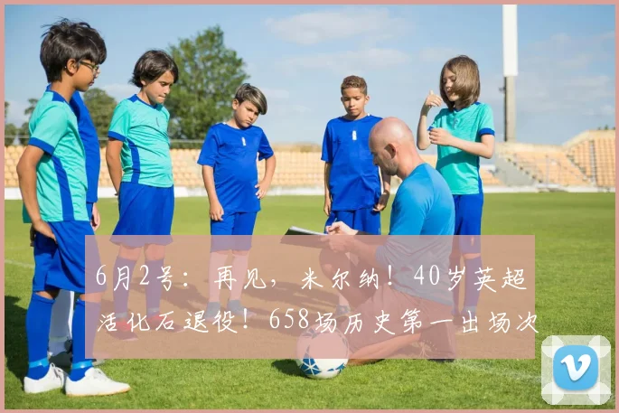 6月2号：再见，米尔纳！40岁英超活化石退役！658场历史第一出场次数！_欧冠_欧联_曼城