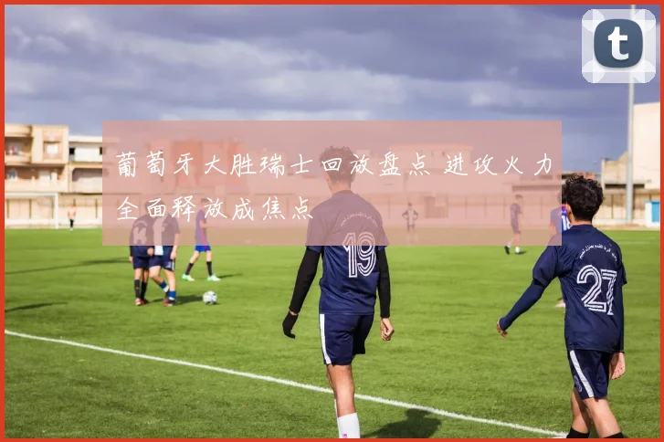 葡萄牙大胜瑞士回放盘点 进攻火力全面释放成焦点